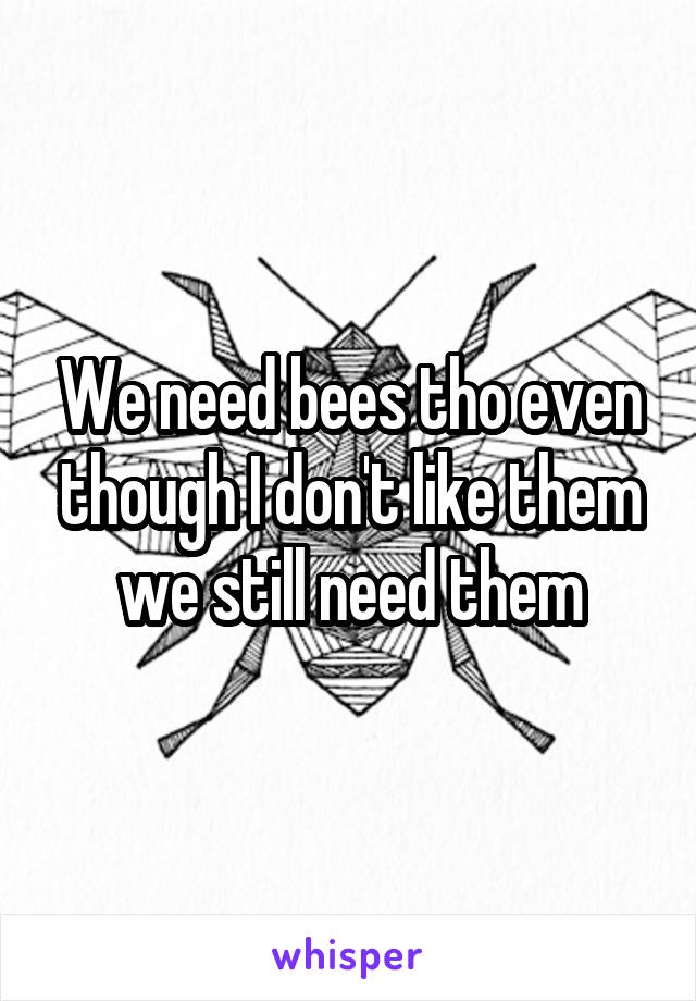 We need bees tho even though I don't like them we still need them