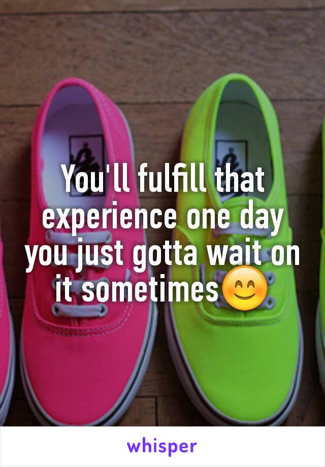 You'll fulfill that experience one day you just gotta wait on it sometimes😊