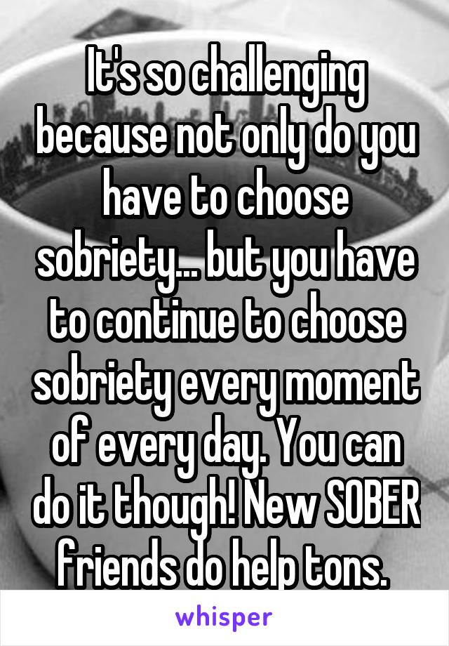 It's so challenging because not only do you have to choose sobriety... but you have to continue to choose sobriety every moment of every day. You can do it though! New SOBER friends do help tons. 