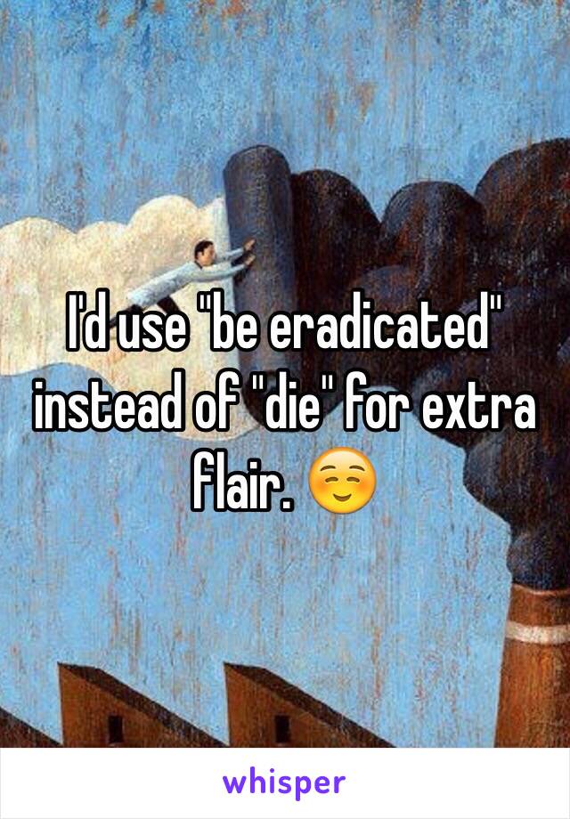 I'd use "be eradicated" instead of "die" for extra flair. ☺️