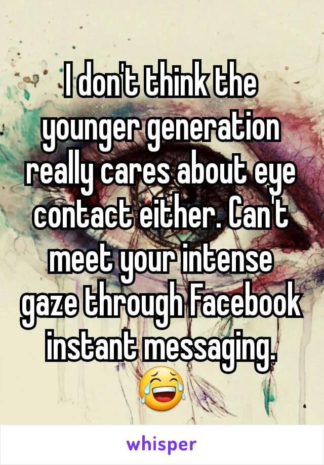 I don't think the younger generation really cares about eye contact either. Can't meet your intense gaze through Facebook instant messaging. 😂