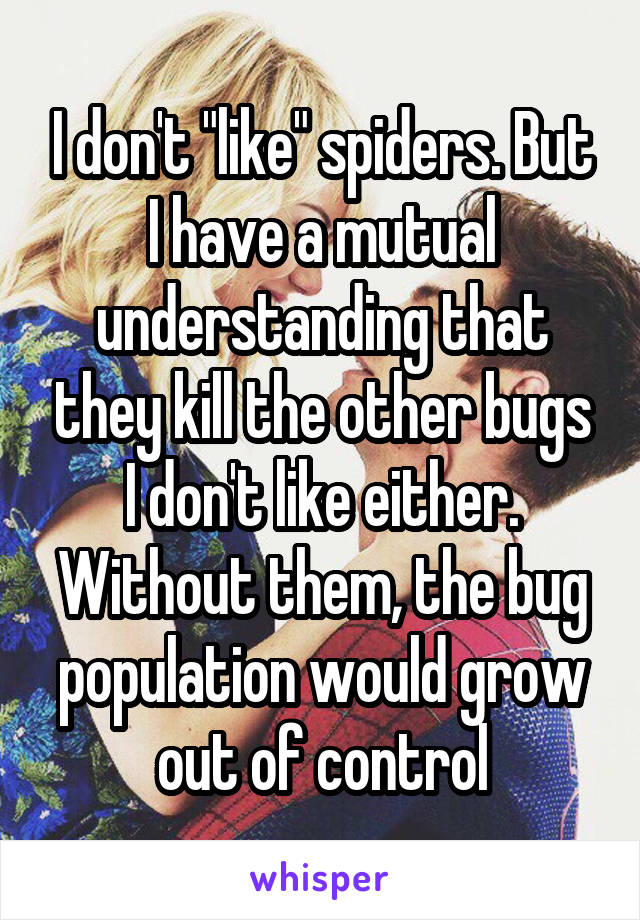 I don't "like" spiders. But I have a mutual understanding that they kill the other bugs I don't like either. Without them, the bug population would grow out of control