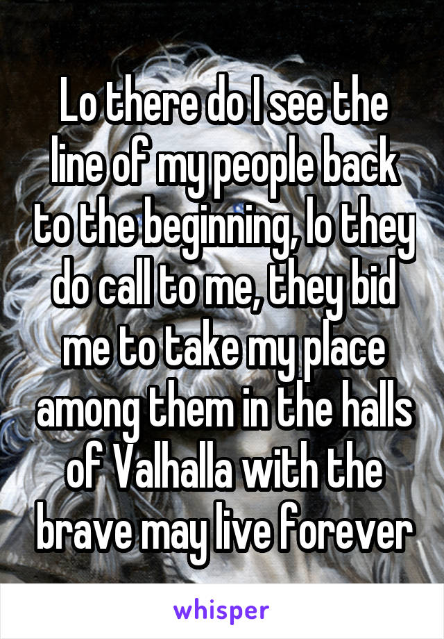 Lo there do I see the line of my people back to the beginning, lo they do call to me, they bid me to take my place among them in the halls of Valhalla with the brave may live forever