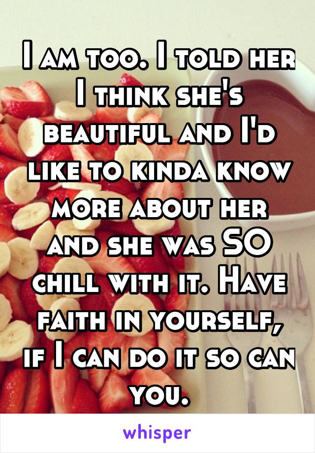 I am too. I told her I think she's beautiful and I'd like to kinda know more about her and she was SO chill with it. Have faith in yourself, if I can do it so can you.