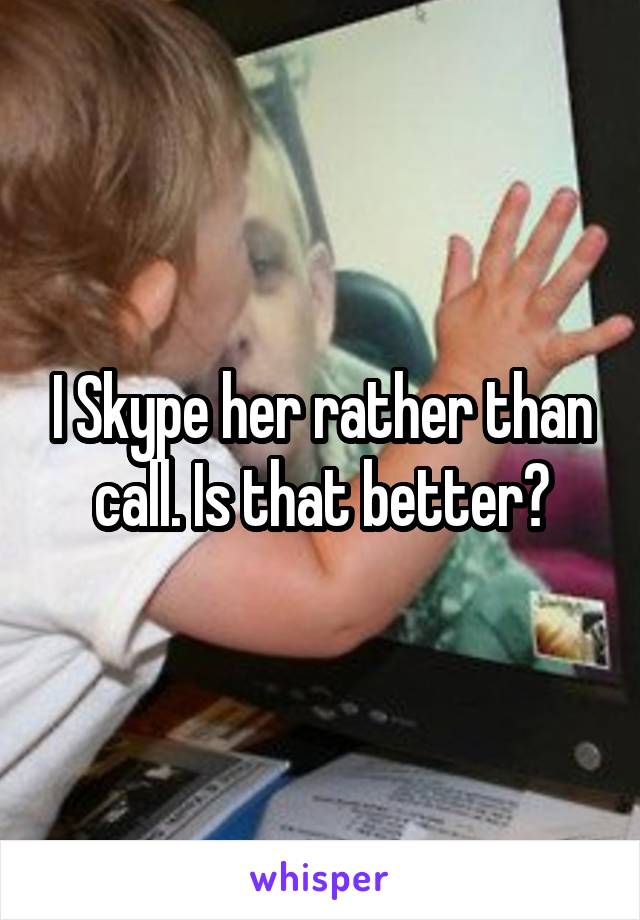 I Skype her rather than call. Is that better?