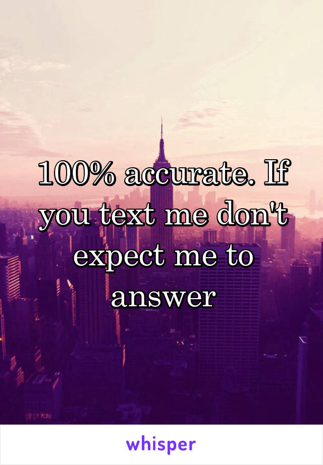 100% accurate. If you text me don't expect me to answer