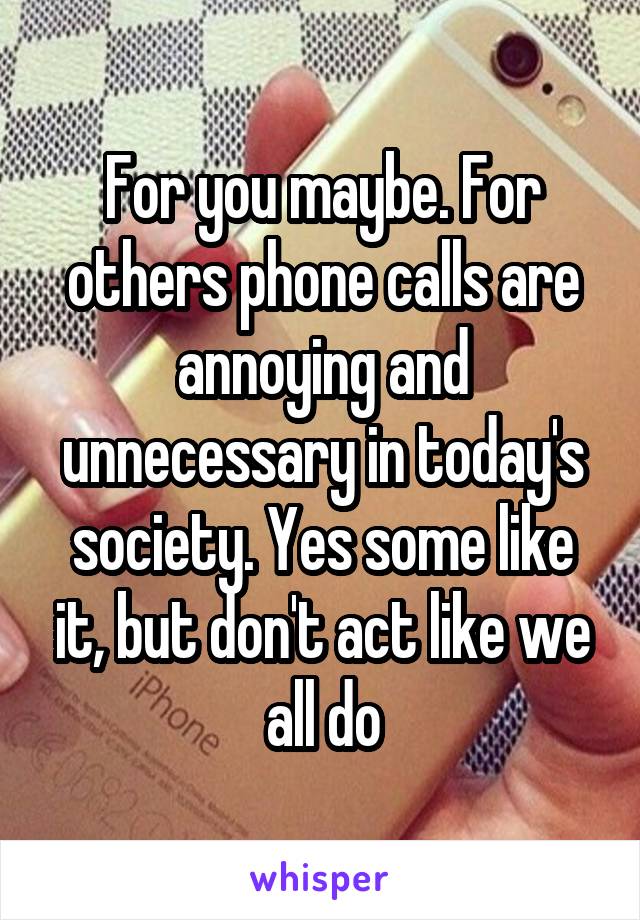 For you maybe. For others phone calls are annoying and unnecessary in today's society. Yes some like it, but don't act like we all do