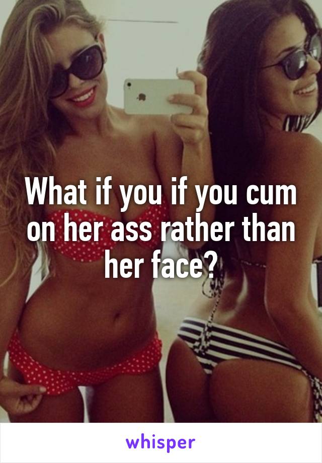 What if you if you cum on her ass rather than her face?