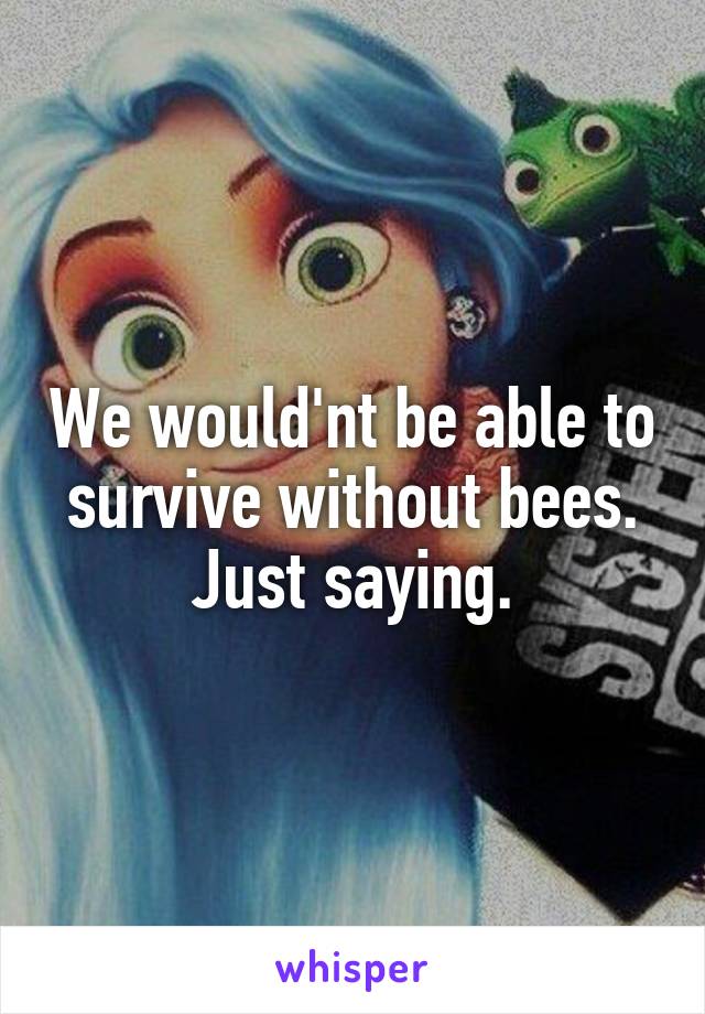 We would'nt be able to survive without bees. Just saying.