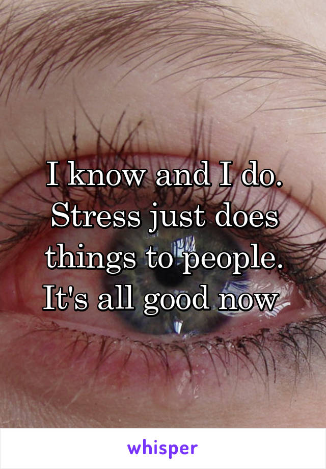 I know and I do. Stress just does things to people. It's all good now 