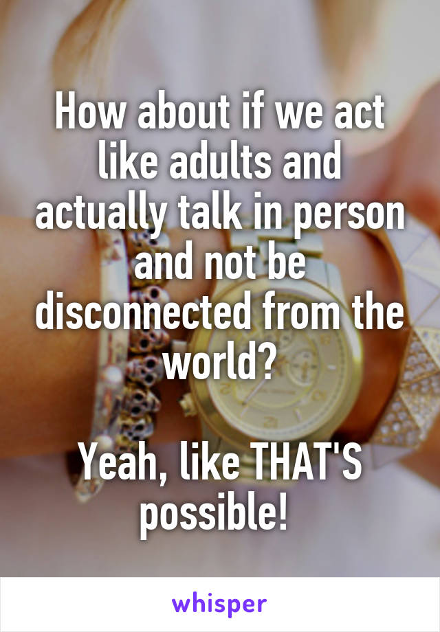 How about if we act like adults and actually talk in person and not be disconnected from the world?

Yeah, like THAT'S possible! 