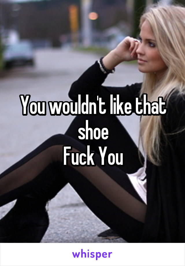 You wouldn't like that shoe
Fuck You