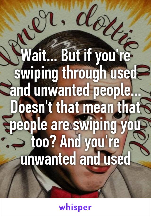 Wait... But if you're swiping through used and unwanted people... Doesn't that mean that people are swiping you too? And you're unwanted and used