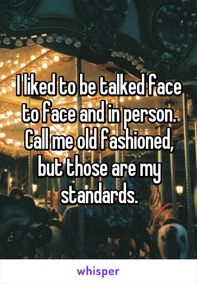 I liked to be talked face to face and in person. Call me old fashioned, but those are my standards.