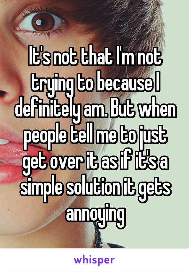 It's not that I'm not trying to because I definitely am. But when people tell me to just get over it as if it's a simple solution it gets annoying