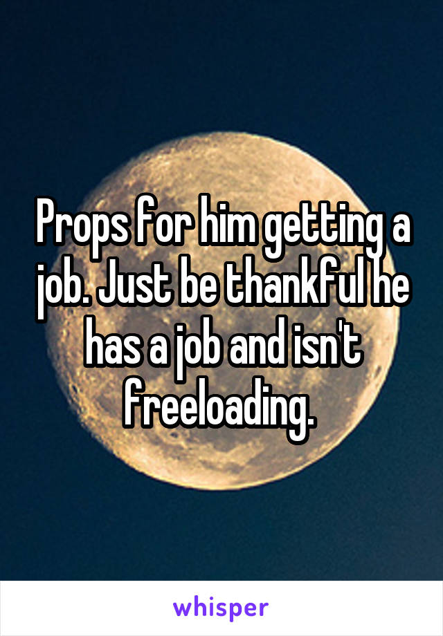 Props for him getting a job. Just be thankful he has a job and isn't freeloading. 