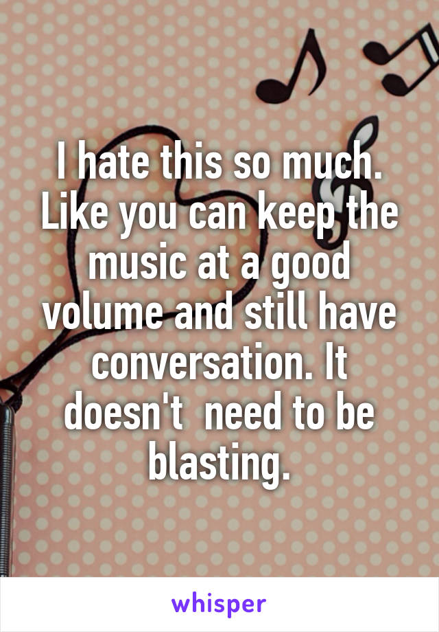 I hate this so much. Like you can keep the music at a good volume and still have conversation. It doesn't  need to be blasting.