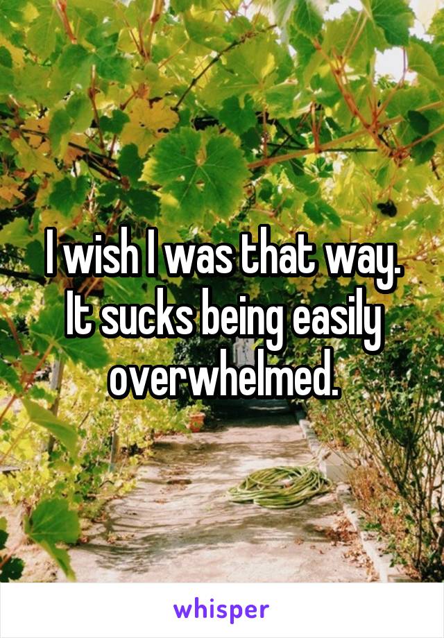 I wish I was that way.
It sucks being easily overwhelmed.