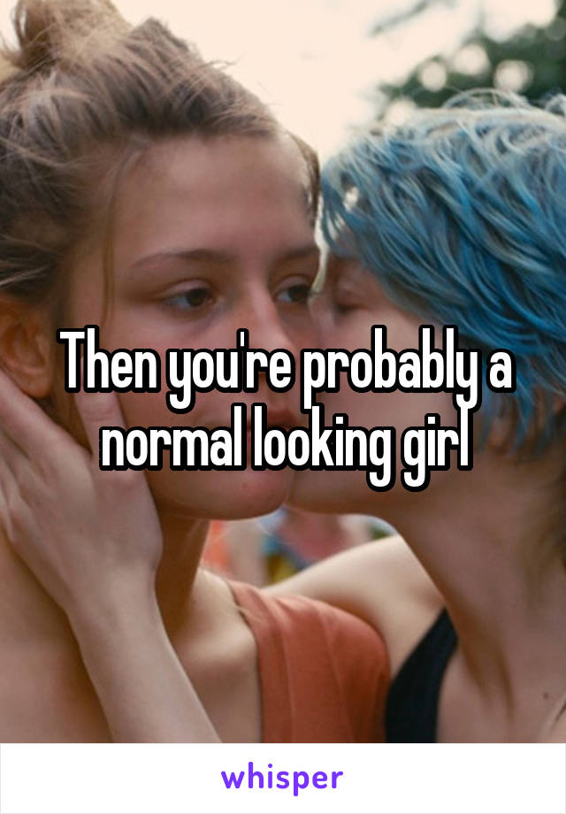 Then you're probably a normal looking girl