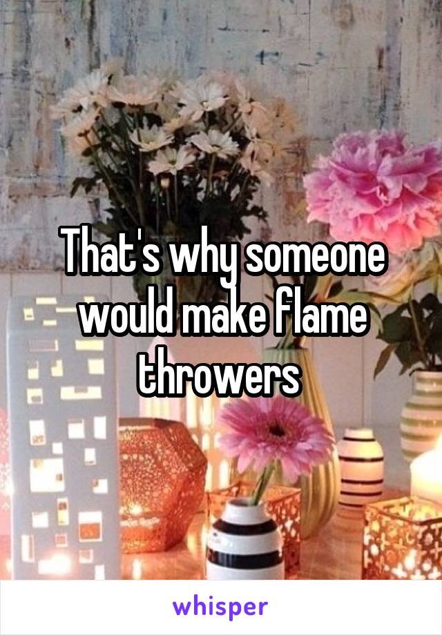 That's why someone would make flame throwers 