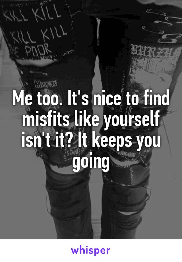 Me too. It's nice to find misfits like yourself isn't it? It keeps you going