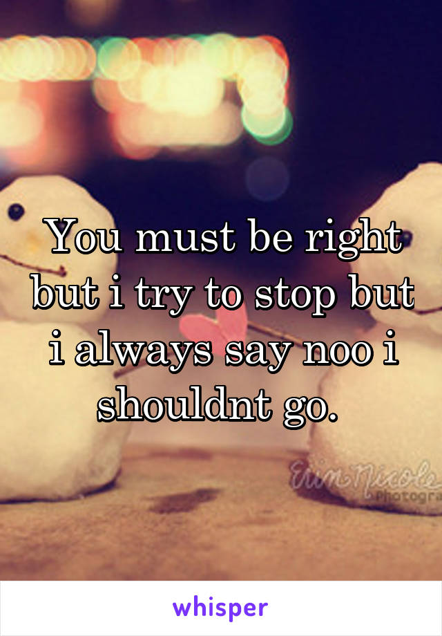 You must be right but i try to stop but i always say noo i shouldnt go. 