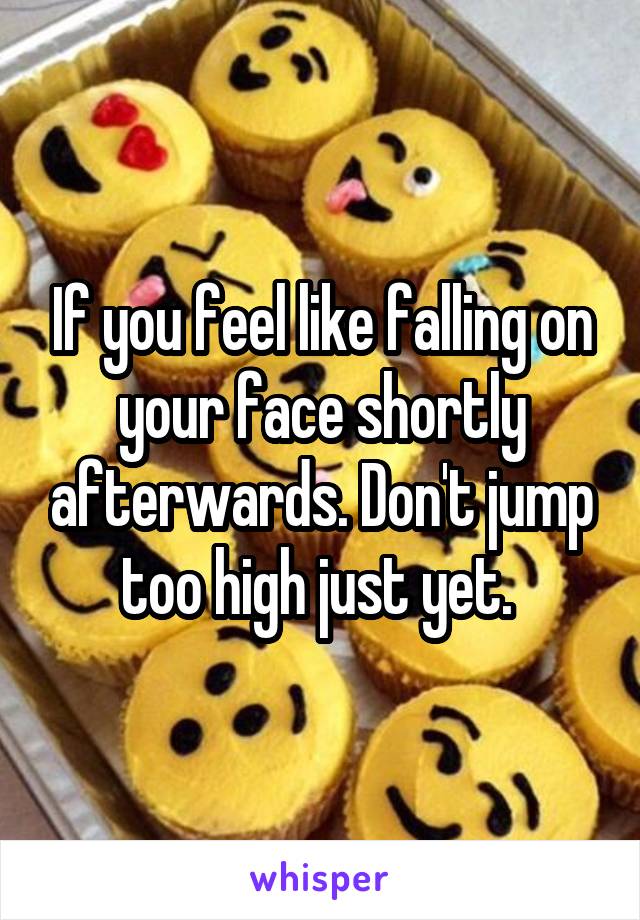 If you feel like falling on your face shortly afterwards. Don't jump too high just yet. 