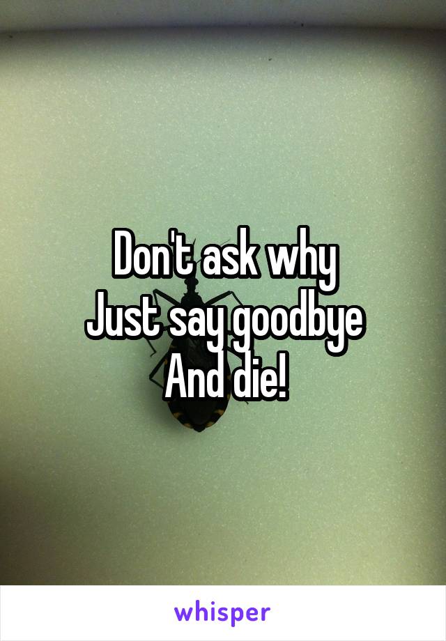 Don't ask why
Just say goodbye
And die!