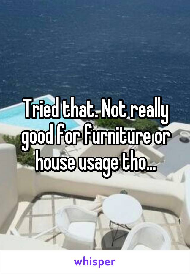 Tried that. Not really good for furniture or house usage tho...