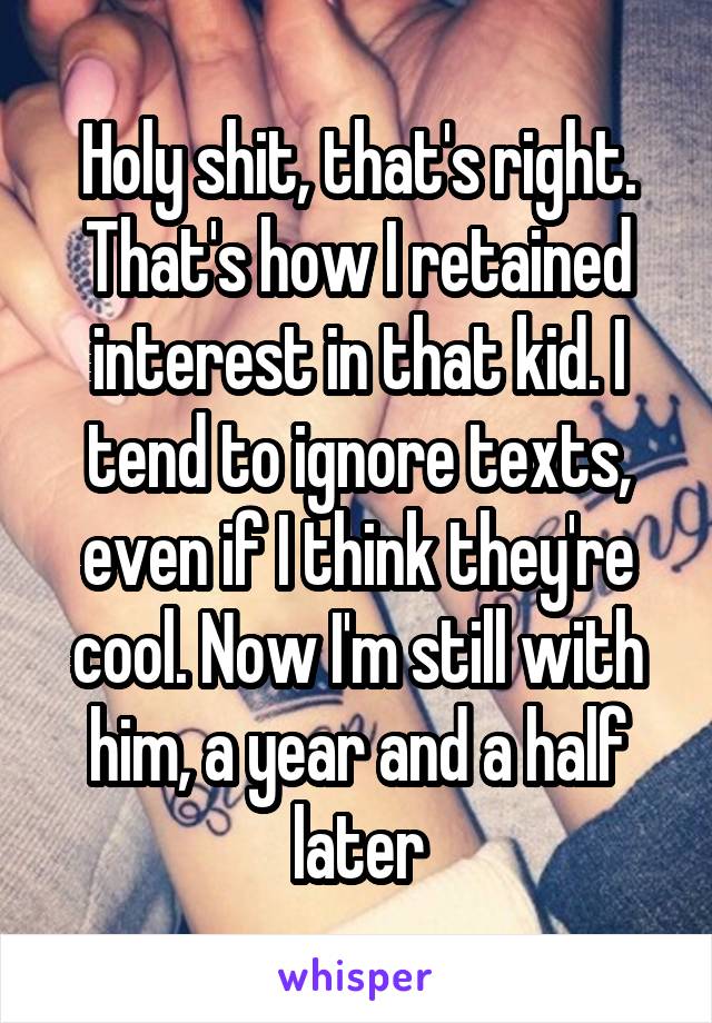 Holy shit, that's right. That's how I retained interest in that kid. I tend to ignore texts, even if I think they're cool. Now I'm still with him, a year and a half later