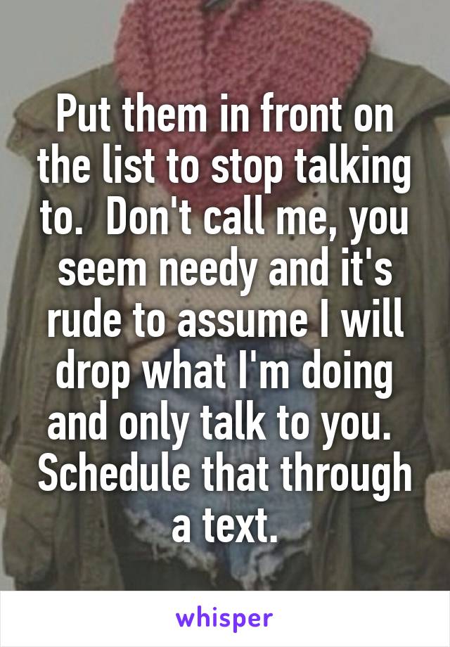 Put them in front on the list to stop talking to.  Don't call me, you seem needy and it's rude to assume I will drop what I'm doing and only talk to you.  Schedule that through a text.