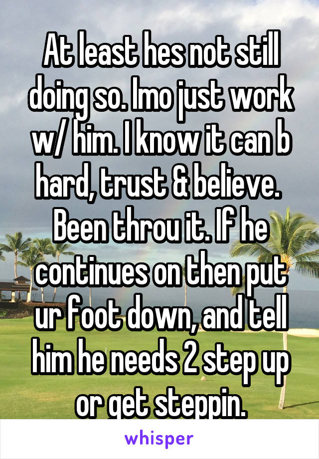 At least hes not still doing so. Imo just work w/ him. I know it can b hard, trust & believe.  Been throu it. If he continues on then put ur foot down, and tell him he needs 2 step up or get steppin.