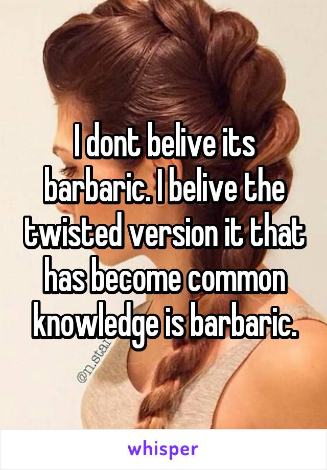 I dont belive its barbaric. I belive the twisted version it that has become common knowledge is barbaric.