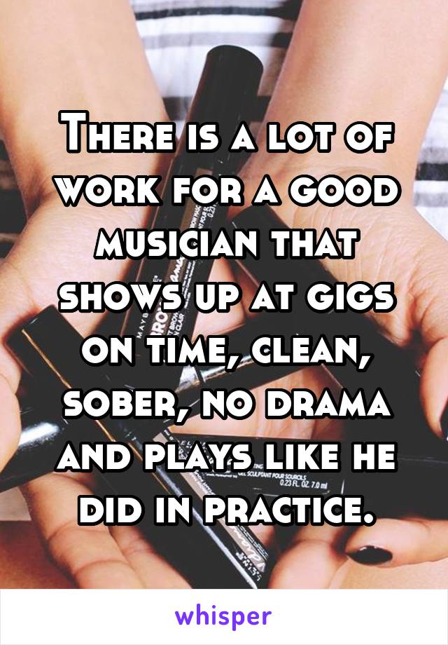 There is a lot of work for a good musician that shows up at gigs on time, clean, sober, no drama and plays like he did in practice.