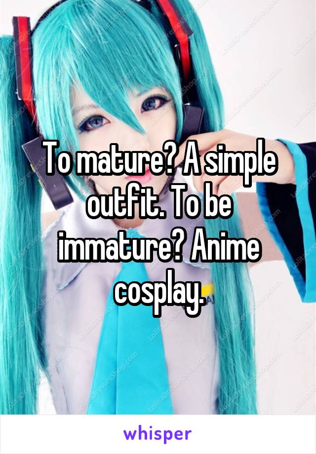 To mature? A simple outfit. To be immature? Anime cosplay.