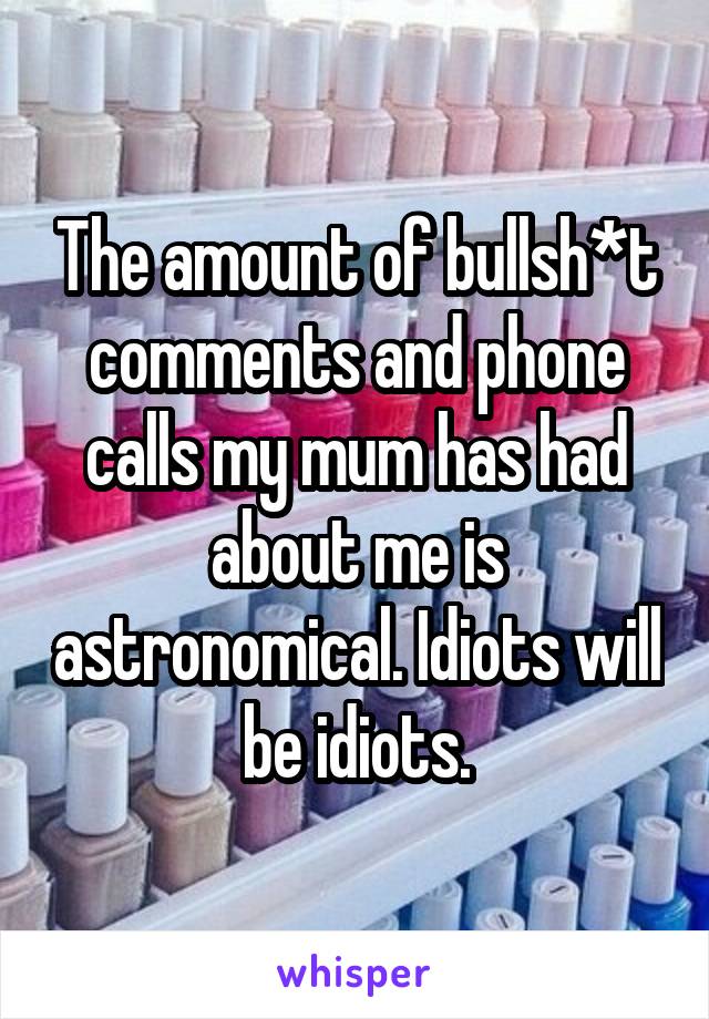 The amount of bullsh*t comments and phone calls my mum has had about me is astronomical. Idiots will be idiots.