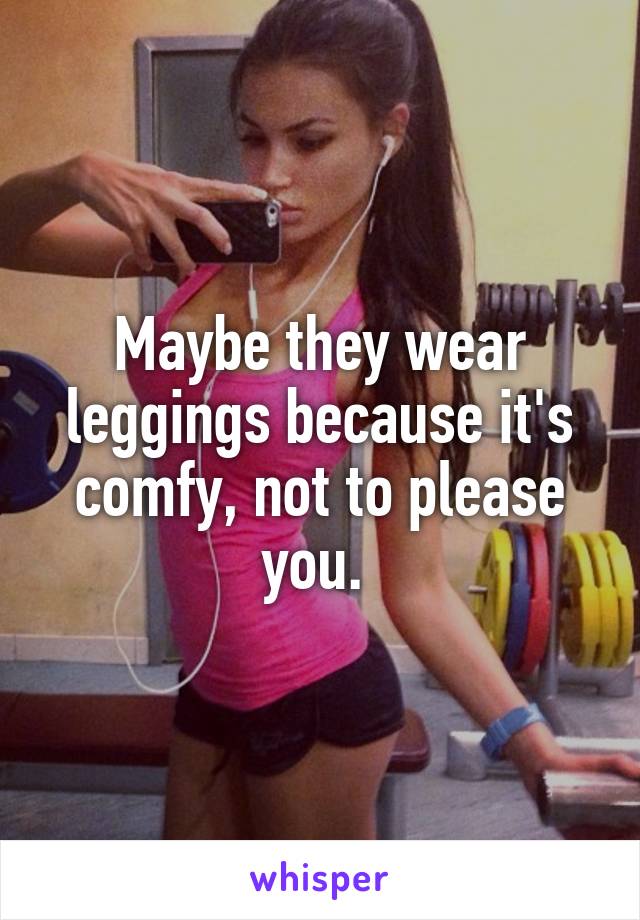 Maybe they wear leggings because it's comfy, not to please you. 