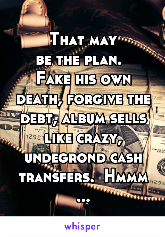 That may
be the plan.  
Fake his own death, forgive the debt, album sells like crazy, undegrond cash transfers.  Hmmm ...