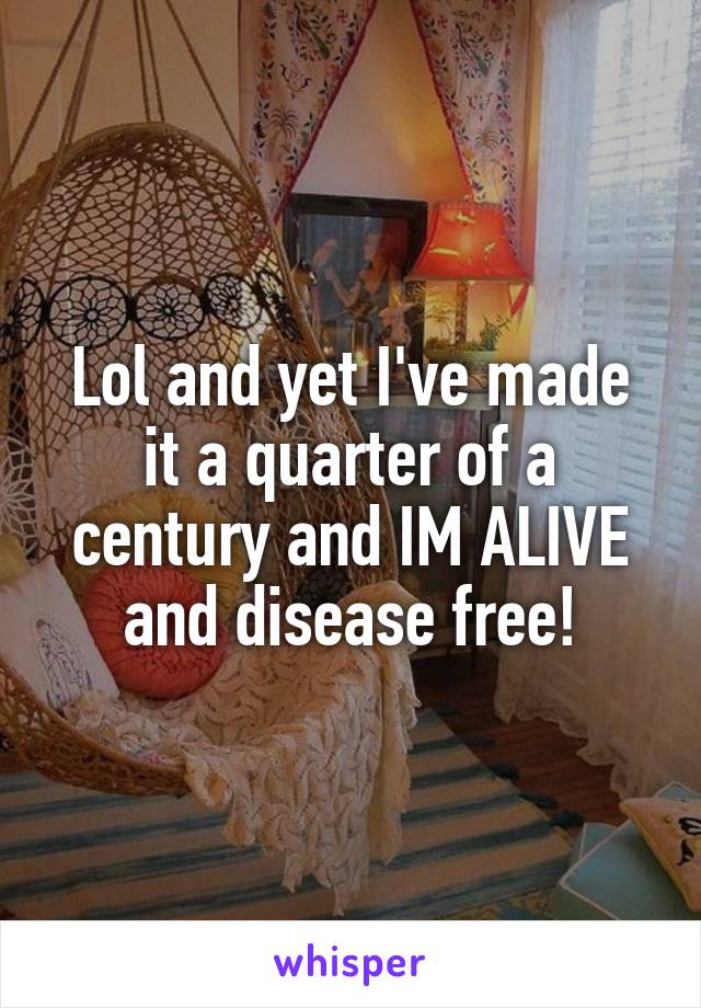 Lol and yet I've made it a quarter of a century and IM ALIVE and disease free!