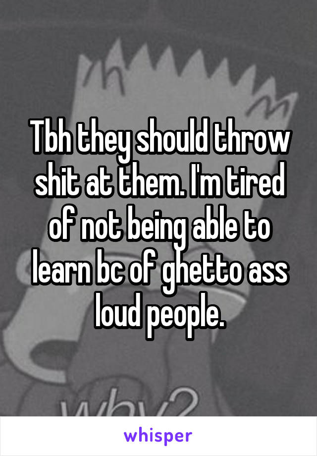 Tbh they should throw shit at them. I'm tired of not being able to learn bc of ghetto ass loud people.