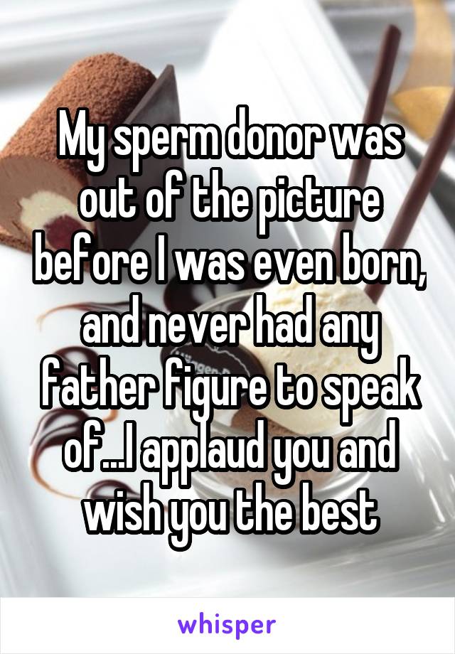 My sperm donor was out of the picture before I was even born, and never had any father figure to speak of...I applaud you and wish you the best