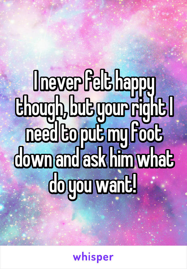 I never felt happy though, but your right I need to put my foot down and ask him what do you want! 
