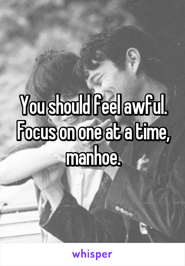 You should feel awful. Focus on one at a time, manhoe.