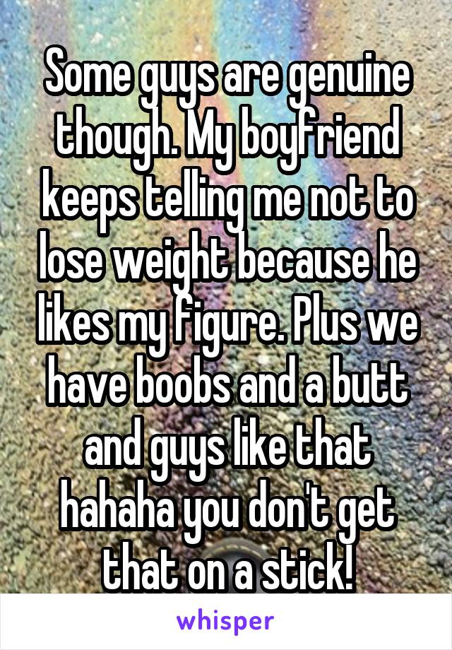 Some guys are genuine though. My boyfriend keeps telling me not to lose weight because he likes my figure. Plus we have boobs and a butt and guys like that hahaha you don't get that on a stick!