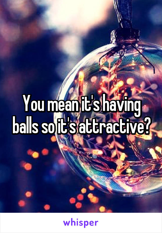 You mean it's having balls so it's attractive?