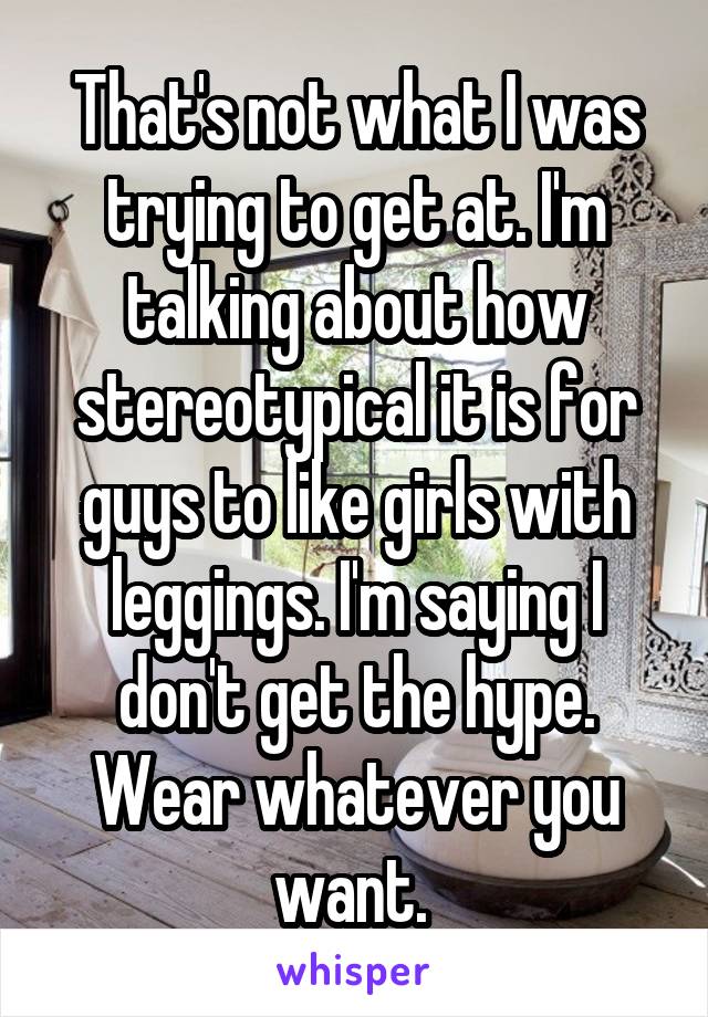 That's not what I was trying to get at. I'm talking about how stereotypical it is for guys to like girls with leggings. I'm saying I don't get the hype. Wear whatever you want. 