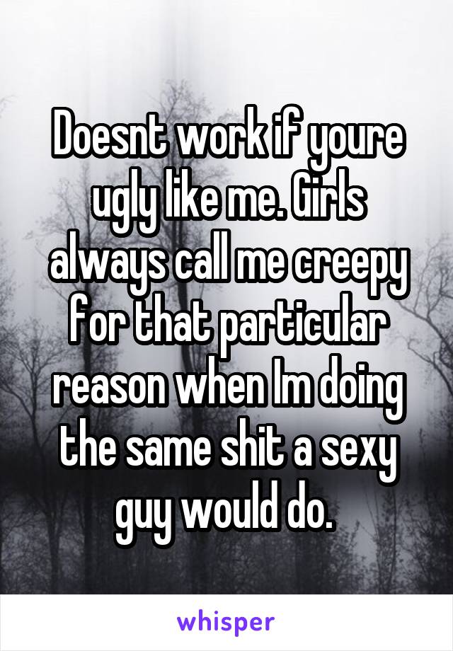 Doesnt work if youre ugly like me. Girls always call me creepy for that particular reason when Im doing the same shit a sexy guy would do. 