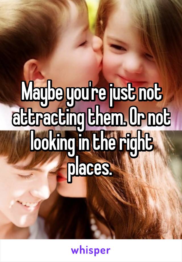 Maybe you're just not attracting them. Or not looking in the right places. 