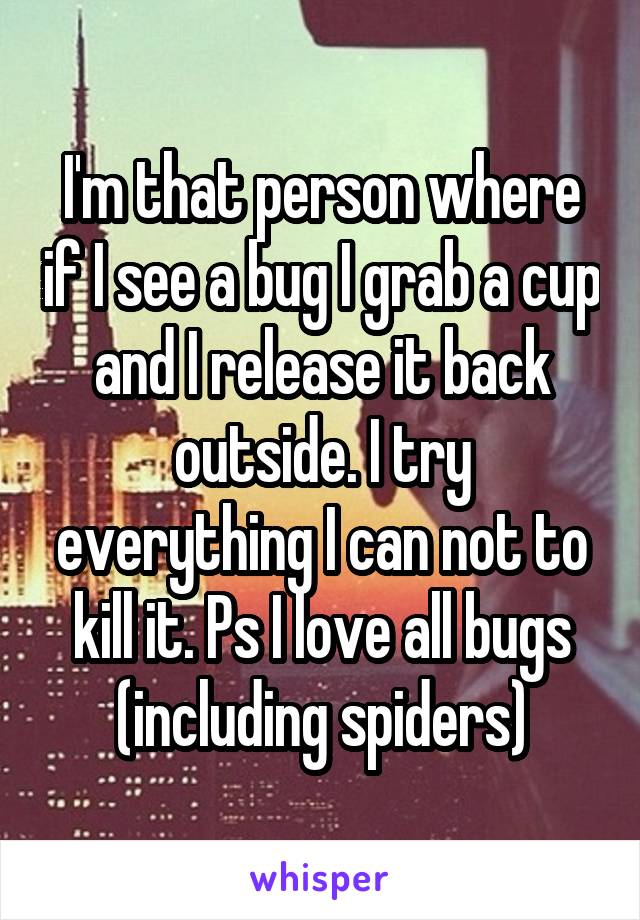 I'm that person where if I see a bug I grab a cup and I release it back outside. I try everything I can not to kill it. Ps I love all bugs (including spiders)