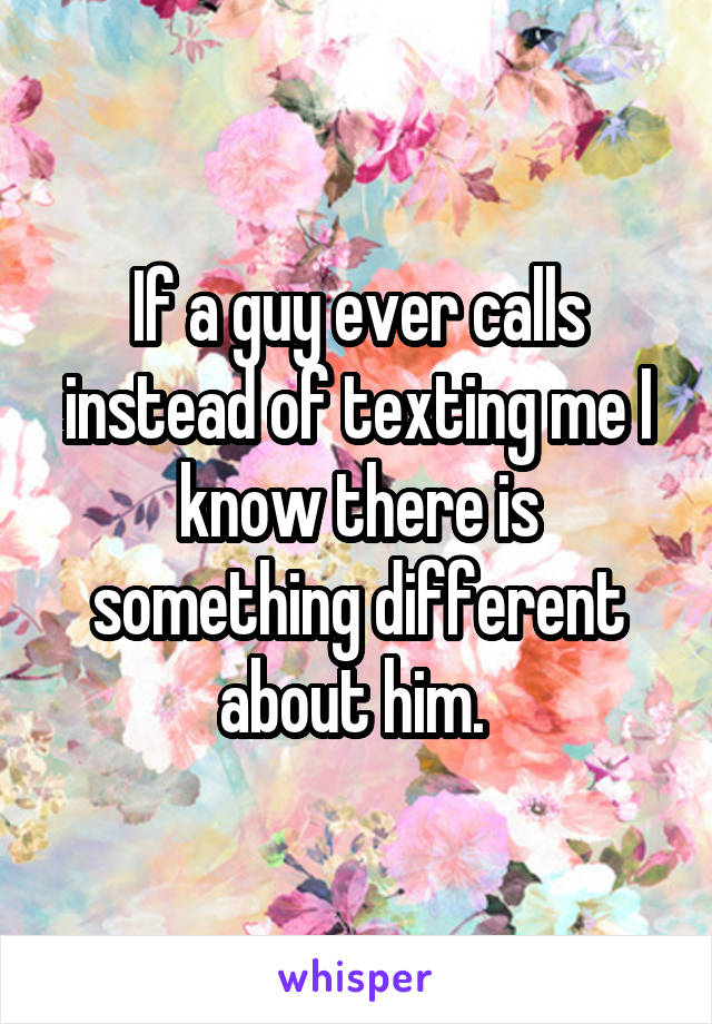 If a guy ever calls instead of texting me I know there is something different about him. 